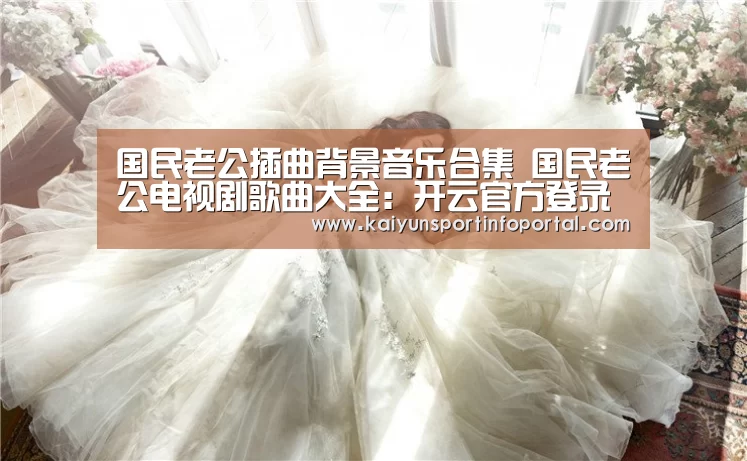 国民老公插曲背景音乐合集 国民老公电视剧歌曲大全:开云官方登录(图3) 国民老公插曲背景音乐合集 国民老公电视剧歌曲大全:开云官方登录(图3)
